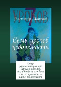 Александр Миронов - Семь уроков усвояемости. Сказ-фантасмагория про Кузьму-школяра, про школьные его дела и о его приятеле – парне обаятельном