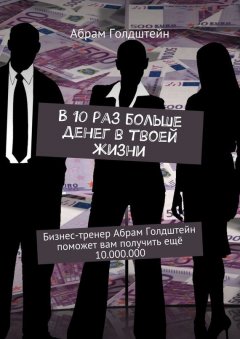 Абрам Голдштейн - В 10 раз больше денег в твоей жизни. Бизнес-тренер Абрам Голдштейн поможет вам получить ещё 10.000.000