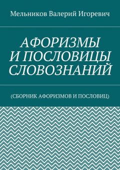 Валерий Мельников - АФОРИЗМЫ И ПОСЛОВИЦЫ СЛОВОЗНАНИЙ. (СБОРНИК АФОРИЗМОВ И ПОСЛОВИЦ)