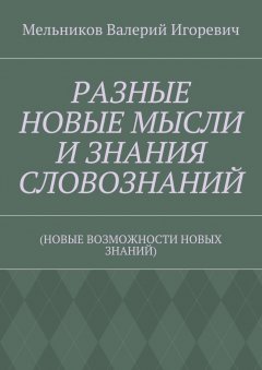 Валерий Мельников - РАЗНЫЕ НОВЫЕ МЫСЛИ И ЗНАНИЯ СЛОВОЗНАНИЙ. (НОВЫЕ ВОЗМОЖНОСТИ НОВЫХ ЗНАНИЙ)