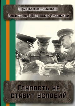 Александр Щербаков-Ижевский - Глупость не ставит условий. Серия «Бессмертный полк»