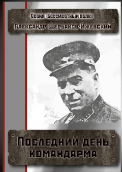 Александр Щербаков-Ижевский - Последний день командарма. Серия «Бессмертный полк»