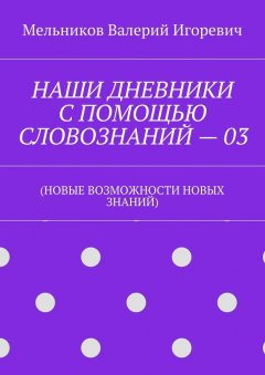 Валерий Мельников - НАШИ ДНЕВНИКИ С ПОМОЩЬЮ СЛОВОЗНАНИЙ – 03. (НОВЫЕ ВОЗМОЖНОСТИ НОВЫХ ЗНАНИЙ)