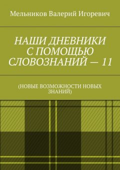 Валерий Мельников - НАШИ ДНЕВНИКИ С ПОМОЩЬЮ СЛОВОЗНАНИЙ – 11. (НОВЫЕ ВОЗМОЖНОСТИ НОВЫХ ЗНАНИЙ)