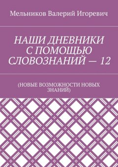 Валерий Мельников - НАШИ ДНЕВНИКИ С ПОМОЩЬЮ СЛОВОЗНАНИЙ – 12. (НОВЫЕ ВОЗМОЖНОСТИ НОВЫХ ЗНАНИЙ)