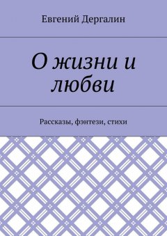 Евгений Дергалин - О жизни и любви. Рассказы, фэнтези, стихи