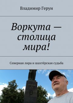 Владимир Герун - Воркута – столица мира! Северная лира и шахтёрская судьба