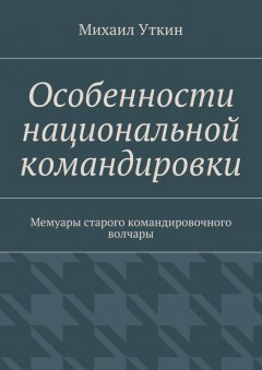 Михаил Уткин - Особенности национальной командировки. Мемуары старого командировочного волчары