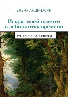 Елена Андриасян - Искры моей памяти в лабиринтах времени. Рассказы и воспоминания