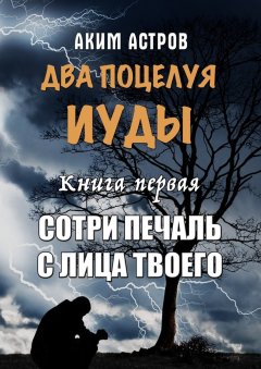 Аким Астров - Два поцелуя Иуды. Книга первая. Сотри печаль с лица твоего