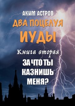Аким Астров - Два поцелуя Иуды. Книга вторая. За что ты казнишь меня?