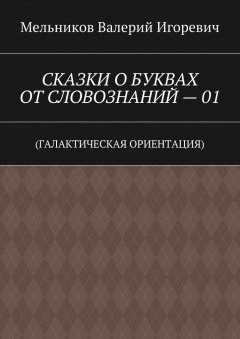 Валерий Мельников - СКАЗКИ О БУКВАХ ОТ СЛОВОЗНАНИЙ – 01. (ГАЛАКТИЧЕСКАЯ ОРИЕНТАЦИЯ)