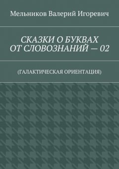 Валерий Мельников - СКАЗКИ О БУКВАХ ОТ СЛОВОЗНАНИЙ – 02. (ГАЛАКТИЧЕСКАЯ ОРИЕНТАЦИЯ)