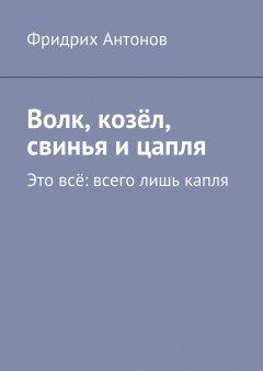 Фридрих Антонов - Волк, козёл, свинья и цапля. Это всё: всего лишь капля