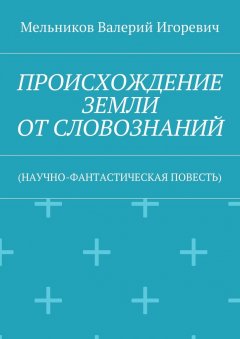 Валерий Мельников - ПРОИСХОЖДЕНИЕ ЗЕМЛИ ОТ СЛОВОЗНАНИЙ. (НАУЧНО-ФАНТАСТИЧЕСКАЯ ПОВЕСТЬ)