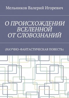 Валерий Мельников - О ПРОИСХОЖДЕНИИ ВСЕЛЕННОЙ ОТ СЛОВОЗНАНИЙ. (НАУЧНО-ФАНТАСТИЧЕСКАЯ ПОВЕСТЬ)