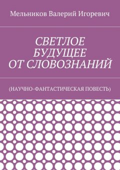Валерий Мельников - СВЕТЛОЕ БУДУЩЕЕ ОТ СЛОВОЗНАНИЙ. (НАУЧНО-ФАНТАСТИЧЕСКАЯ ПОВЕСТЬ)