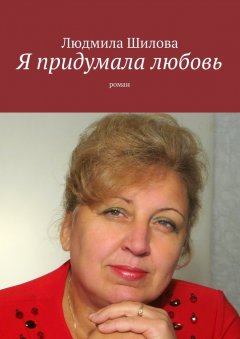 Людмила Шилова - Я придумала любовь. Роман