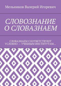 Валерий Мельников - СЛОВОЗНАНИЕ О СЛОВАЗНАЕМ. СЛОВАЗНАЕМ СООТВЕТСТВУЮТ УСЛОВНО – УЧЕБНЫМ ИНСТИТУТАМ…