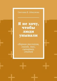 Светлана Абакумова - Я не хочу, чтобы люди унывали. Сборник рассказов, сказок, пьес, сценариев, статей