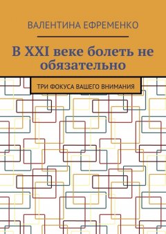 Валентина Ефременко - В XXI веке болеть не обязательно. Три фокуса вашего внимания