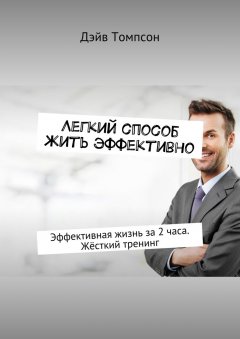 Дэйв Томпсон - Легкий способ жить эффективно. Эффективная жизнь за 2 часа. Жёсткий тренинг