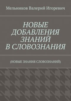 Валерий Мельников - НОВЫЕ ДОБАВЛЕНИЯ ЗНАНИЙ В СЛОВОЗНАНИЯ. (НОВЫЕ ЗНАНИЯ СЛОВОЗНАНИЙ)