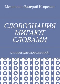 Валерий Мельников - СЛОВОЗНАНИЯ МИГАЮТ СЛОВАМИ. (ЗНАНИЯ ДЛЯ СЛОВОЗНАНИЙ)