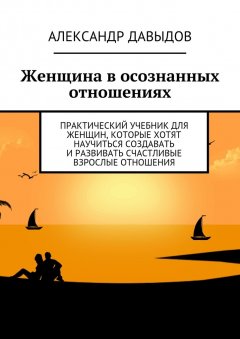 Александр Давыдов - Женщина в осознанных отношениях. Практический учебник для женщин, которые хотят научиться создавать и развивать счастливые взрослые отношения