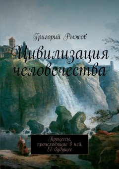 Григорий Рыжов - Цивилизация человечества. Процессы, происходящие в ней. Её будущее