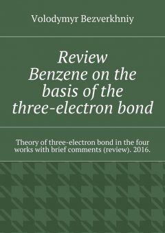 Volodymyr Bezverkhniy - Review. Benzene on the basis of the three-electron bond. Theory of three-electron bond in the four works with brief comments (review). 2016.