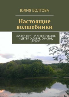Юлия Болгова - Настоящие волшебники. Сказки-притчи для взрослых и детей о добре, счастье, любви