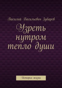 Василий Зубарев - Узреть нутром тепло души. История жизни