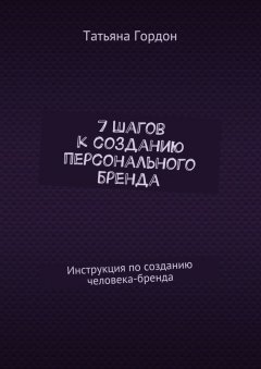 Татьяна Гордон - 7 шагов к созданию персонального бренда. Инструкция по созданию человека-бренда