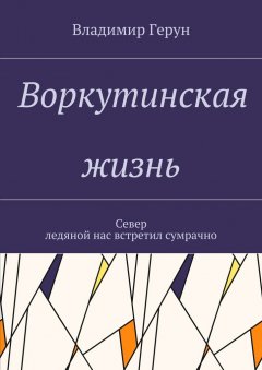 Владимир Герун - Воркутинская жизнь. Север ледяной нас встретил сумрачно