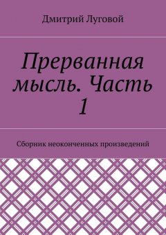Дмитрий Луговой - Прерванная мысль. Часть 1. Сборник неоконченных произведений