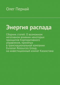Олег Пернай - Энергия распада. Сборник статей. О возможном негативном влиянии некоторых принципов Корпоративного управления, принятых в транснациональной компании Eurasian Resources Group, на инвестиционный климат Казахстана