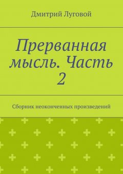 Дмитрий Луговой - Прерванная мысль. Часть 2. Сборник неоконченных произведений