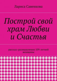 Лариса Савенкова - Построй свой храм Любви и Счастья. Размышления 109-летней женщины