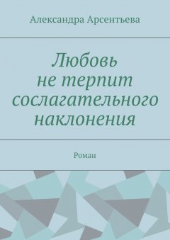 Александра Арсентьева - Любовь не терпит сослагательного наклонения. Роман