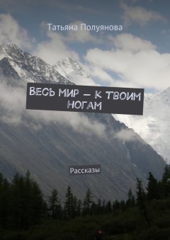 Татьяна Полуянова - Весь мир – к твоим ногам. Рассказы