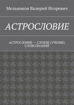 Валерий Мельников - АСТРОСЛОВИЕ. АСТРОСЛОВИЕ – СЛОВЭЕ (УЧЕНИЕ) СЛОВОЗНАНИЙ