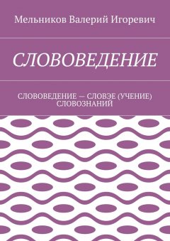 Валерий Мельников - СЛОВОВЕДЕНИЕ. СЛОВОВЕДЕНИЕ – СЛОВЭЕ (УЧЕНИЕ) СЛОВОЗНАНИЙ