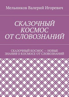 Валерий Мельников - СКАЗОЧНЫЙ КОСМОС ОТ СЛОВОЗНАНИЙ. СКАЗОЧНЫЙ КОСМОС – НОВЫЕ ЗНАНИЕ О КОСМОСЕ ОТ СЛОВОЗНАНИЙ