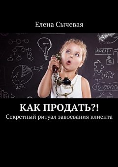 Елена Сычевая - Как продать?! Секретный ритуал завоевания клиента