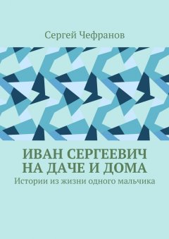 Сергей Чефранов - Иван Сергеевич на даче и дома. Истории из жизни одного мальчика