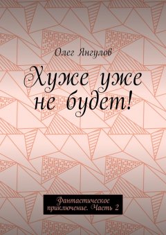 Олег Янгулов - Хуже уже не будет! Фантастическое приключение. Часть 2