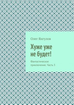 Олег Янгулов - Хуже уже не будет! Фантастическое приключение. Часть 3