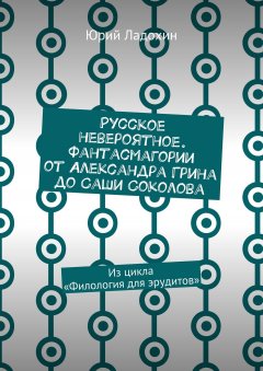 Юрий Ладохин - Русское невероятное. Фантасмагории от Александра Грина до Саши Соколова. Из цикла «Филология для эрудитов»