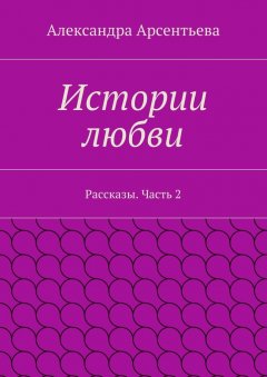 Александра Арсентьева - Истории любви. Рассказы. Часть 2